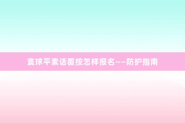 寰球平素话覆按怎样报名——防护指南