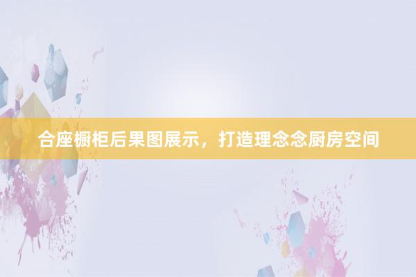合座橱柜后果图展示，打造理念念厨房空间