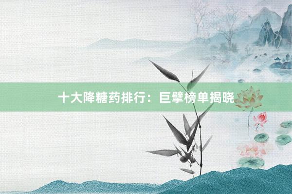 十大降糖药排行：巨擘榜单揭晓