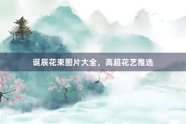 诞辰花束图片大全，高超花艺推选