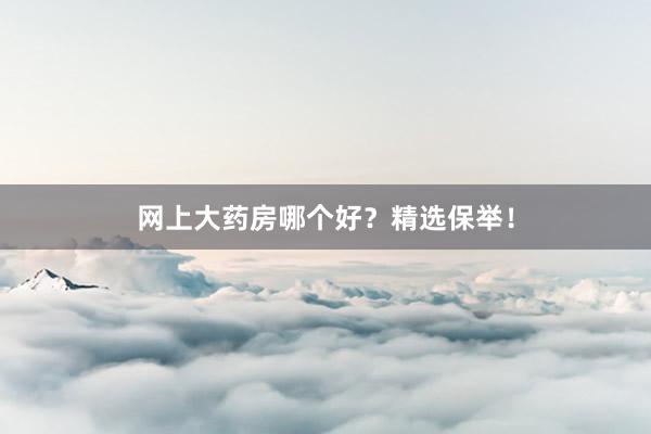 网上大药房哪个好？精选保举！