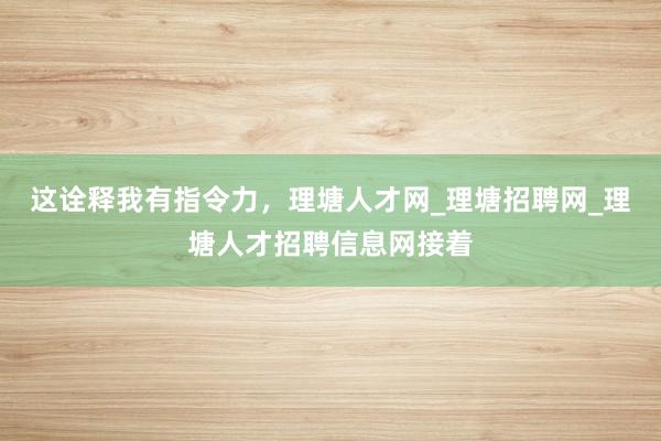 这诠释我有指令力，理塘人才网_理塘招聘网_理塘人才招聘信息网接着