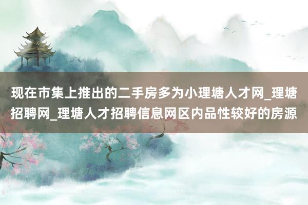 现在市集上推出的二手房多为小理塘人才网_理塘招聘网_理塘人才招聘信息网区内品性较好的房源