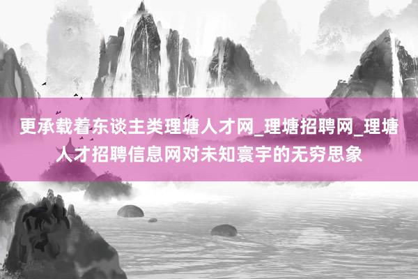 更承载着东谈主类理塘人才网_理塘招聘网_理塘人才招聘信息网对未知寰宇的无穷思象