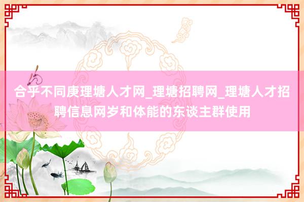 合乎不同庚理塘人才网_理塘招聘网_理塘人才招聘信息网岁和体能的东谈主群使用