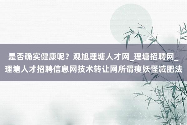 是否确实健康呢?观旭理塘人才网_理塘招聘网_理塘人才招聘信息网技术转让网所谓瘦妖怪减肥法